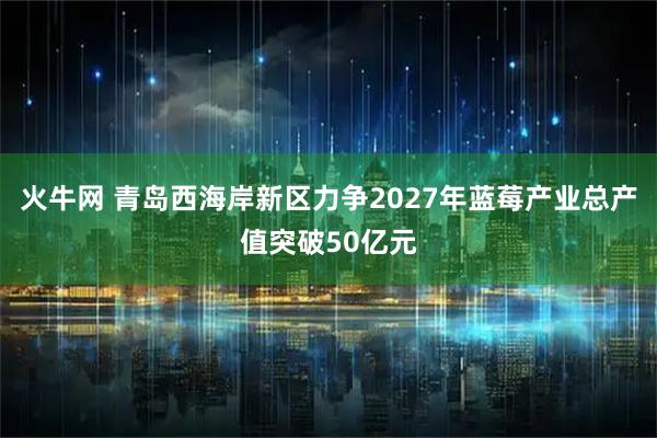 火牛网 青岛西海岸新区力争2027年蓝莓产业总产值突破50亿元