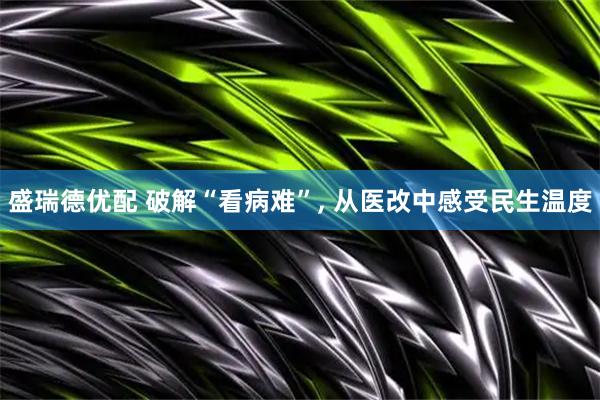盛瑞德优配 破解“看病难”, 从医改中感受民生温度
