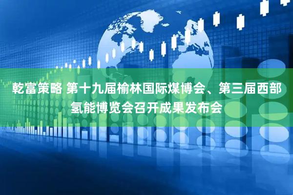 乾富策略 第十九届榆林国际煤博会、第三届西部氢能博览会召开成果发布会