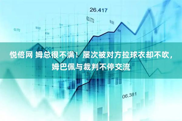 悦倍网 姆总很不满！屡次被对方拉球衣却不吹，姆巴佩与裁判不停交流