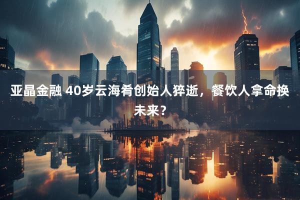 亚晶金融 40岁云海肴创始人猝逝，餐饮人拿命换未来？