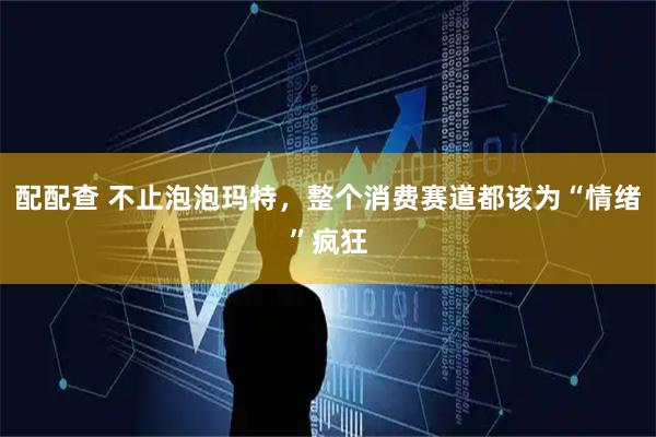 配配查 不止泡泡玛特，整个消费赛道都该为“情绪”疯狂