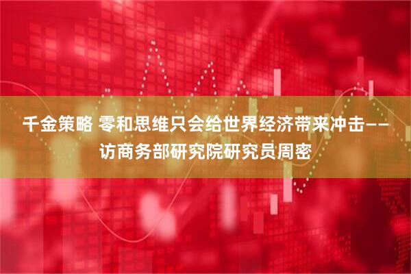 千金策略 零和思维只会给世界经济带来冲击——访商务部研究院研究员周密
