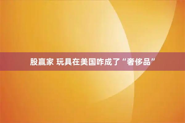 股赢家 玩具在美国咋成了“奢侈品”