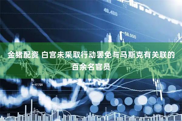 金猪配资 白宫未采取行动罢免与马斯克有关联的百余名官员
