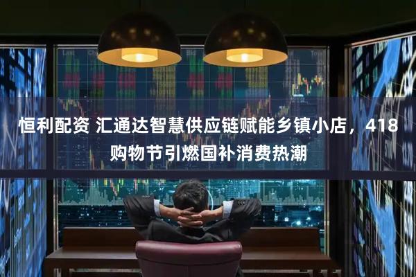 恒利配资 汇通达智慧供应链赋能乡镇小店，418购物节引燃国补消费热潮