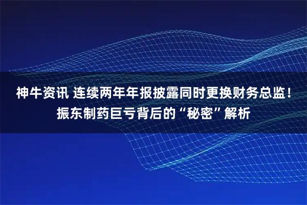 神牛资讯 连续两年年报披露同时更换财务总监！振东制药巨亏背后的“秘密”解析