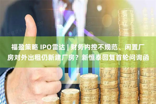 福盈策略 IPO雷达 | 财务内控不规范、闲置厂房对外出租仍新建厂房？新恒泰回复首轮问询函