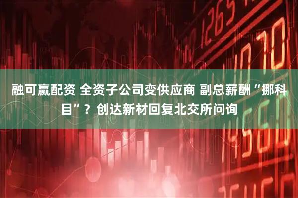 融可赢配资 全资子公司变供应商 副总薪酬“挪科目”？创达新材回复北交所问询