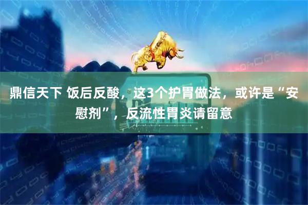 鼎信天下 饭后反酸，这3个护胃做法，或许是“安慰剂”，反流性胃炎请留意