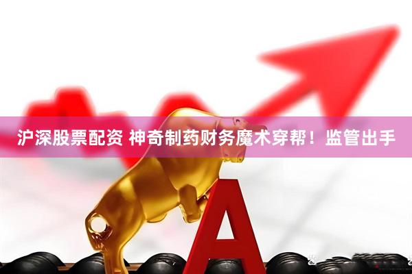 沪深股票配资 神奇制药财务魔术穿帮！监管出手
