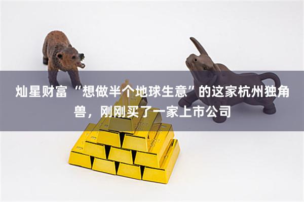 灿星财富 “想做半个地球生意”的这家杭州独角兽，刚刚买了一家上市公司