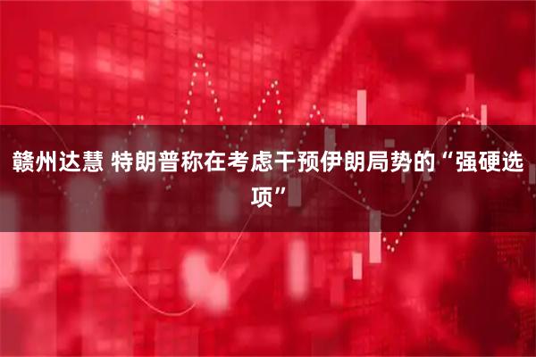 赣州达慧 特朗普称在考虑干预伊朗局势的“强硬选项”