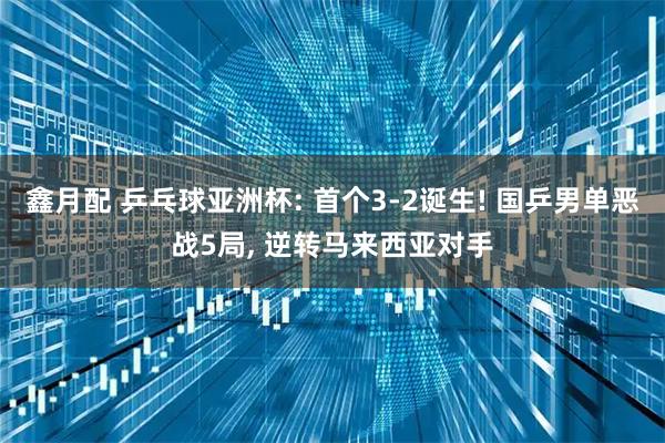 鑫月配 乒乓球亚洲杯: 首个3-2诞生! 国乒男单恶战5局, 逆转马来西亚对手