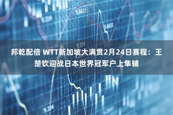 邦乾配倍 WTT新加坡大满贯2月24日赛程:王楚钦迎战日本世界冠军户上隼辅