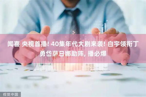 闻喜 央视首播! 40集年代大剧来袭! 白宇领衔丁勇岱萨日娜助阵, 播必爆