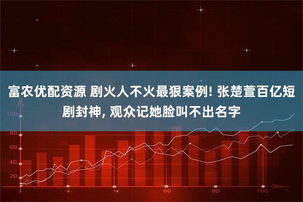 富农优配资源 剧火人不火最狠案例! 张楚萱百亿短剧封神, 观众记她脸叫不出名字