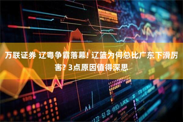万联证券 辽粤争霸落幕! 辽篮为何总比广东下滑厉害? 3点原因值得深思