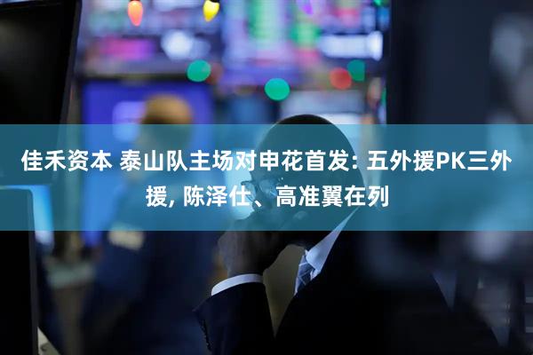 佳禾资本 泰山队主场对申花首发: 五外援PK三外援, 陈泽仕、高准翼在列