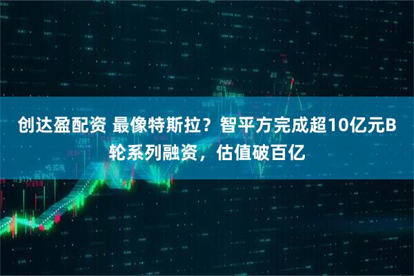 创达盈配资 最像特斯拉？智平方完成超10亿元B轮系列融资，估值破百亿