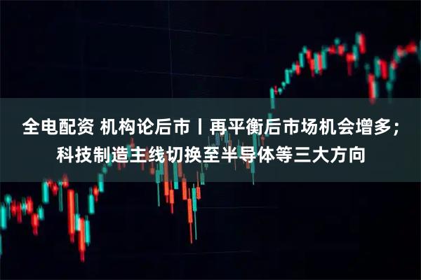 全电配资 机构论后市丨再平衡后市场机会增多；科技制造主线切换至半导体等三大方向